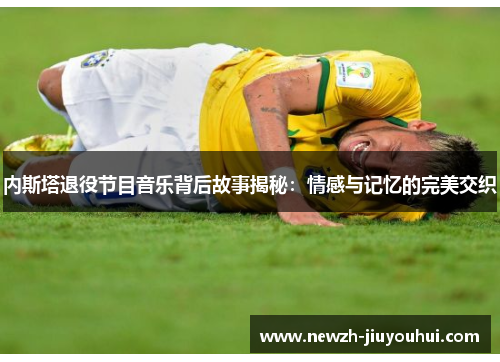 内斯塔退役节目音乐背后故事揭秘:情感与记忆的完美交织 内斯塔退役节目音乐背后故事揭秘:情感与记忆的完美交织