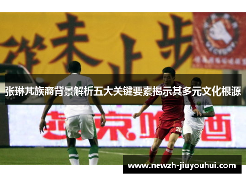 张琳芃族裔背景解析五大关键要素揭示其多元文化根源 张琳芃族裔背景解析五大关键要素揭示其多元文化根源