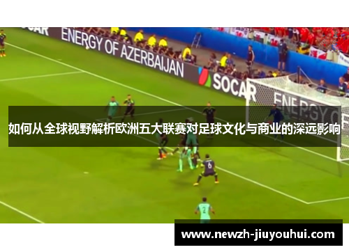 如何从全球视野解析欧洲五大联赛对足球文化与商业的深远影响 如何从全球视野解析欧洲五大联赛对足球文化与商业的深远影响