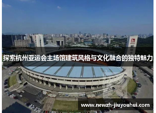 探索杭州亚运会主场馆建筑风格与文化融合的独特魅力 探索杭州亚运会主场馆建筑风格与文化融合的独特魅力