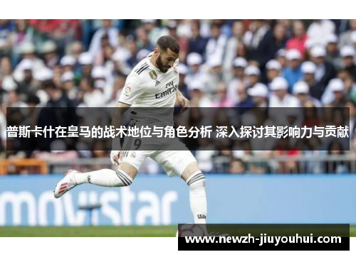 普斯卡什在皇马的战术地位与角色分析 深入探讨其影响力与贡献 普斯卡什在皇马的战术地位与角色分析 深入探讨其影响力与贡献