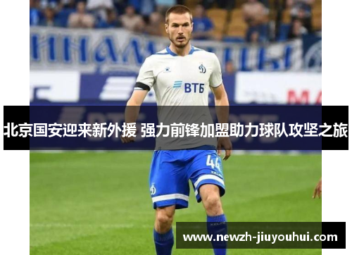 北京国安迎来新外援 强力前锋加盟助力球队攻坚之旅 北京国安迎来新外援 强力前锋加盟助力球队攻坚之旅
