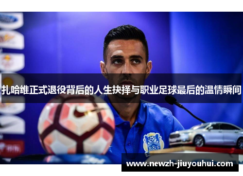 扎哈维正式退役背后的人生抉择与职业足球最后的温情瞬间