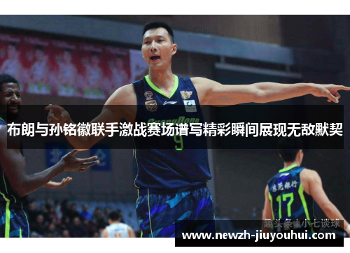 布朗与孙铭徽联手激战赛场谱写精彩瞬间展现无敌默契 布朗与孙铭徽联手激战赛场谱写精彩瞬间展现无敌默契