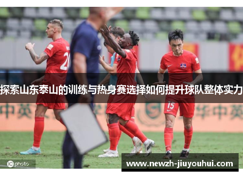 探索山东泰山的训练与热身赛选择如何提升球队整体实力