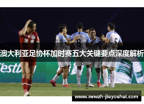澳大利亚足协杯加时赛五大关键要点深度解析 澳大利亚足协杯加时赛五大关键要点深度解析