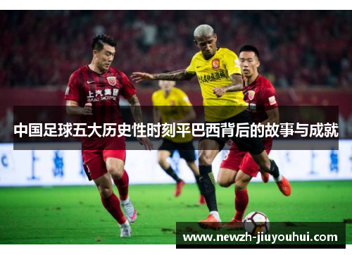 中国足球五大历史性时刻平巴西背后的故事与成就 中国足球五大历史性时刻平巴西背后的故事与成就