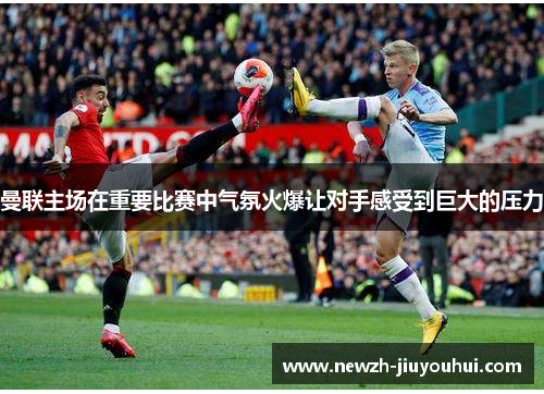 曼联主场在重要比赛中气氛火爆让对手感受到巨大的压力