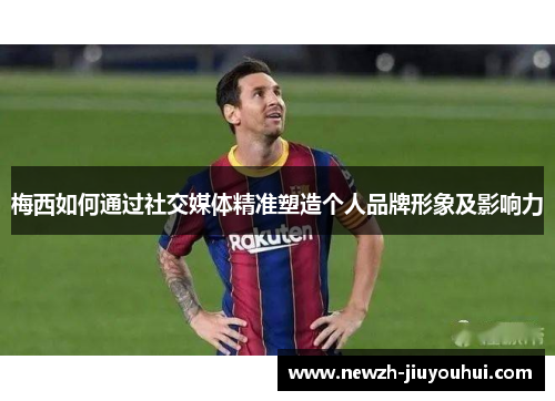 梅西如何通过社交媒体精准塑造个人品牌形象及影响力