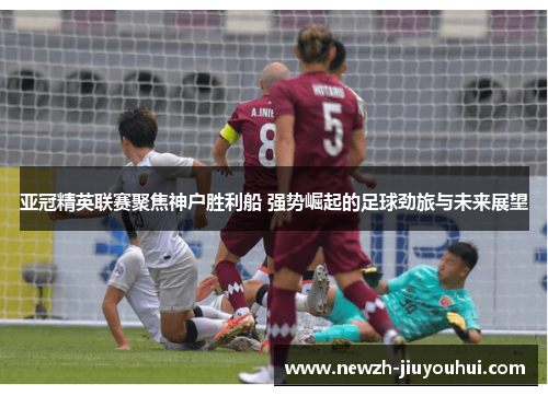 亚冠精英联赛聚焦神户胜利船 强势崛起的足球劲旅与未来展望