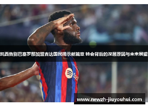 凯西告别巴塞罗那加盟吉达国民揭示新篇章 转会背后的深层原因与未来展望
