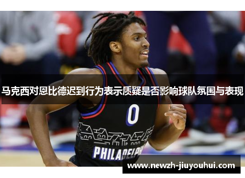 马克西对恩比德迟到行为表示质疑是否影响球队氛围与表现 马克西对恩比德迟到行为表示质疑是否影响球队氛围与表现